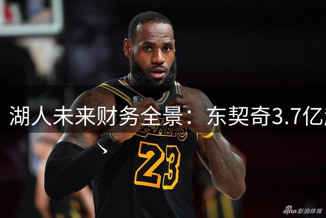 湖人未来财务全景：东契奇3.7亿超级顶薪倒计时 选秀权交易几近枯竭